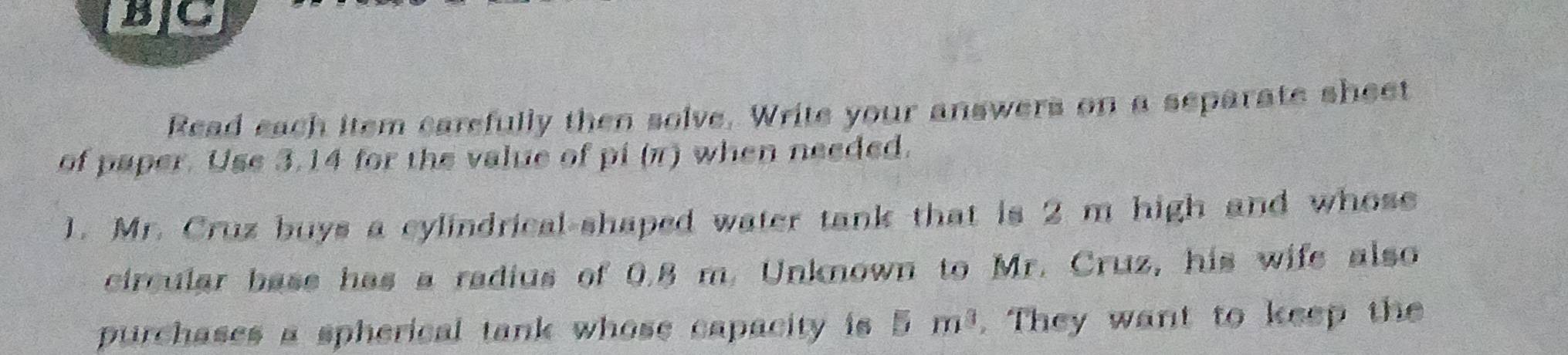 BC 
Read each item carefully then solve. Write your answers on a separate sheet 
of paper. Use 3.14 for the value of pi (π) when needed. 
1. Mr. Cruz buys a cylindrical-shaped water tank that is 2 m high and whose 
circular base has a radius of 0.8 m. Unknown to Mr. Cruz, his wife also 
purchases a spherical tank whose capacity is 5m^3. They want to keep the