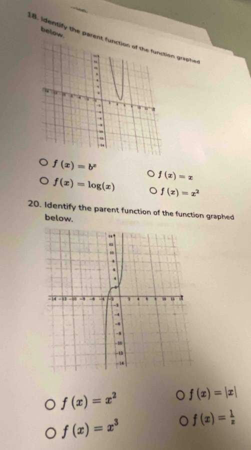 < a n
below.
8. Identify the parent function of the function grapher
 f(x)=b^x
f(x)=x
f(x)=log (x) f(x)=x^2
20. Identify the parent function of the function graphed
below.
f(x)=x^2
f(x)=|x|
f(x)=x^3
f(x)= 1/x 