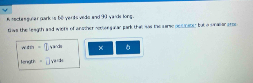 A rectangular park is 60 yards wide and 90 yards long. 
Give the length and width of another rectangular park that has the same perimeter but a smaller area.
width = yards × 
length s yards