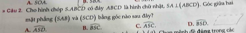 A. SOA. B. SBA.
* Cầu 2. Cho hình chóp S. ABCD có đáy ABCD là hình chữ nhật, SA⊥ (ABCD). Góc giữa hai
mặt phẳng (SAB) và (SCD) bằng góc nào sau đây?
A. widehat ASD.
B. widehat BSC. C. widehat ASC. D. widehat BSD. 
(a) a von mênh đề đúng trong các