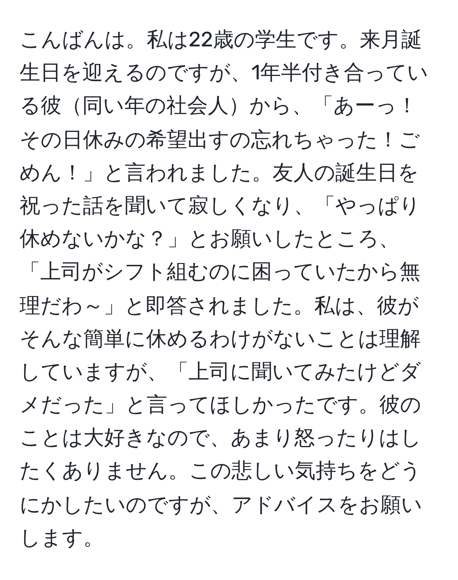 こんばんは。私は22歳の学生です。来月誕生日を迎えるのですが、1年半付き合っている彼同い年の社会人から、「あーっ！その日休みの希望出すの忘れちゃった！ごめん！」と言われました。友人の誕生日を祝った話を聞いて寂しくなり、「やっぱり休めないかな？」とお願いしたところ、「上司がシフト組むのに困っていたから無理だわ～」と即答されました。私は、彼がそんな簡単に休めるわけがないことは理解していますが、「上司に聞いてみたけどダメだった」と言ってほしかったです。彼のことは大好きなので、あまり怒ったりはしたくありません。この悲しい気持ちをどうにかしたいのですが、アドバイスをお願いします。