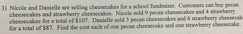 Nicole and Danielle are selling cheesecakes for a school fundraiser. Customers can buy pecan 
cheesecakes and strawberry cheesecakes. Nicole sold 9 pecan cheesecakes and 4 strawberry 
cheesecakes for a total of $107. Danielle sold 3 pecan cheesecakes and 6 strawberry cheesecak 
for a total of $87. Find the cost each of one pecan cheesecake and one strawberry cheesecake.