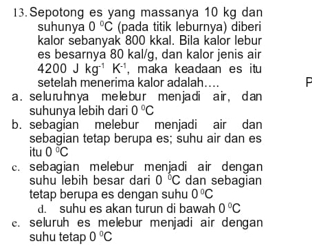 Sepotong es yang massanya 10 kg dan
suhunya 0°C (pada titik leburnya) diberi
kalor sebanyak 800 kkal. Bila kalor lebur
es besarnya 80 kal/g, dan kalor jenis air
4200Jkg^(-1)K^(-1) , maka keadaan es itu
setelah menerima kalor adalah…. P
a . se lu ruhn ya me le bu r men ja di air , d an
suhunya lebih dari 0°C
b. sebagian melebur menjadi air dan
sebagian tetap berupa es; suhu air dan es
itu 0°C
c. sebagian melebur menjadi air dengan
suhu lebih besar dari 0°C dan sebagian
tetap berupa es dengan suhu 0°C
d. suhu es akan turun di bawah 0°C
e. seluruh es melebur menjadi air dengan
suhu tetap 0°C