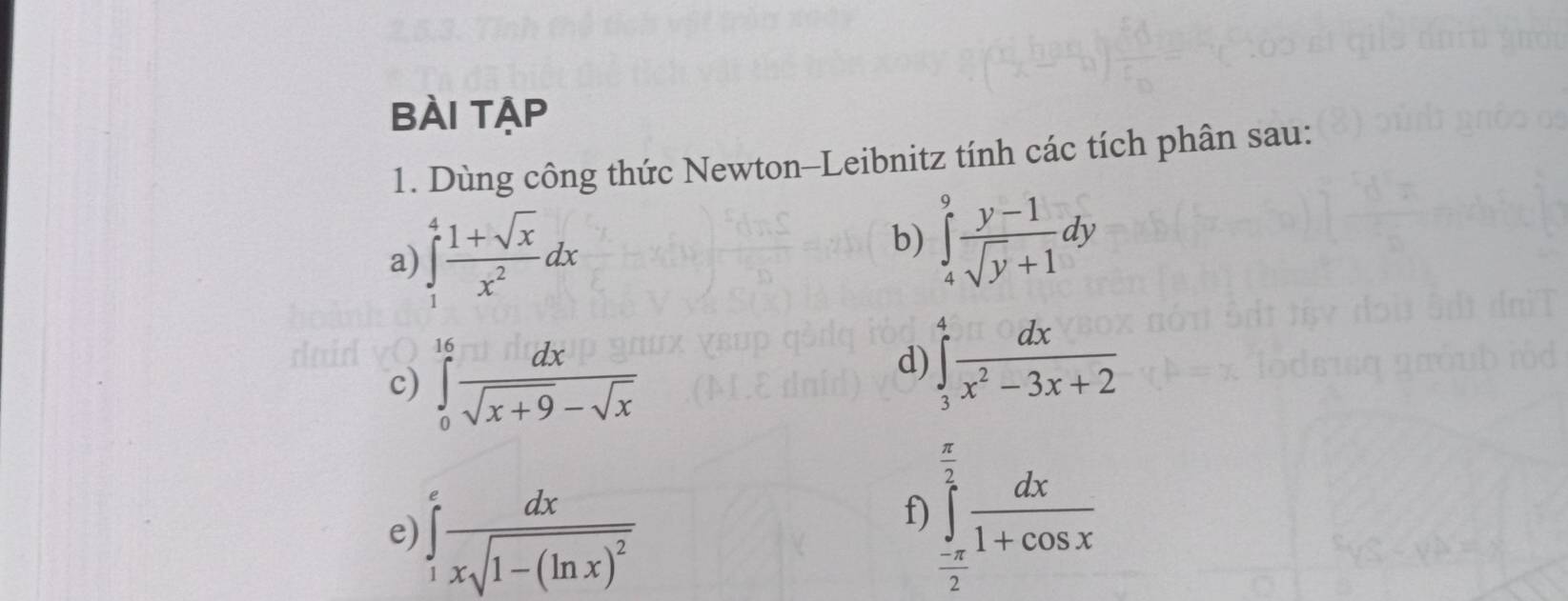 BÀi tập 
1. Dùng công thức Newton-Leibnitz tính các tích phân sau: 
b) 
a) ∈tlimits _1^(4frac 1+sqrt(x))x^2dx ∈tlimits _4^(9frac y-1)sqrt(y)+1dy
c) ∈tlimits _0^((16)frac dx)sqrt(x+9)-sqrt(x)
d) ∈tlimits _3^(4frac dx)x^2-3x+2
e) ∈tlimits _1^(efrac dx)xsqrt(1-(ln x)^2)
f ∈tlimits _- π /2 ^ π /2  dx/1+cos x 