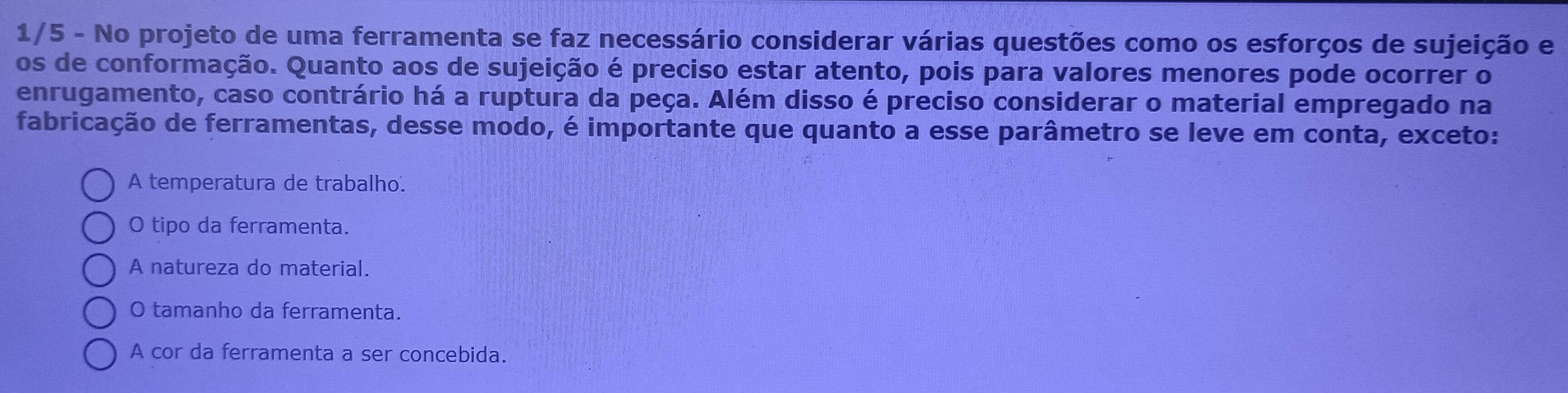 1/5 - No projeto de uma ferramenta se faz necessário considerar várias questões como os esforços de sujeição e
os de conformação. Quanto aos de sujeição é preciso estar atento, pois para valores menores pode ocorrer o
enrugamento, caso contrário há a ruptura da peça. Além disso é preciso considerar o material empregado na
fabricação de ferramentas, desse modo, é importante que quanto a esse parâmetro se leve em conta, exceto:
A temperatura de trabalho.
O tipo da ferramenta.
A natureza do material.
O tamanho da ferramenta.
A cor da ferramenta a ser concebida.