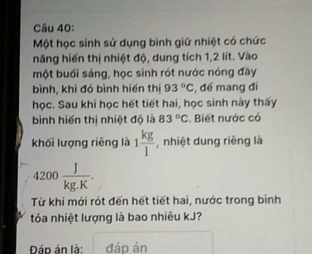 Một học sinh sử dụng bình giữ nhiệt có chức 
năng hiến thị nhiệt độ, dung tích 1, 2 lít. Vào 
một buối sáng, học sinh rót nước nóng đây 
bình, khi đó bình hiến thị 93°C , đế mang đi 
học. Sau khi học hết tiết hai, học sinh này thấy 
bình hiến thị nhiệt độ là 83°C. Biết nước có 
khối lượng riêng là 1 kg/l  , nhiệt dung riêng là
4200 J/kg.K . 
Từ khi mới rót đến hết tiết hai, nước trong bình 
tóa nhiệt lượng là bao nhiêu kJ? 
Đáp án là: đáp án