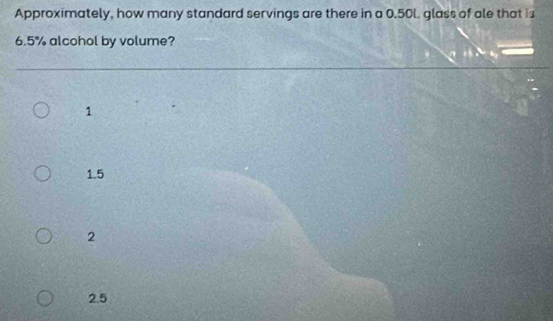 Approximately, how many standard servings are there in a 0.50l. glass of ale that is
6.5% alcohol by volume?
1
1.5
2
2.5