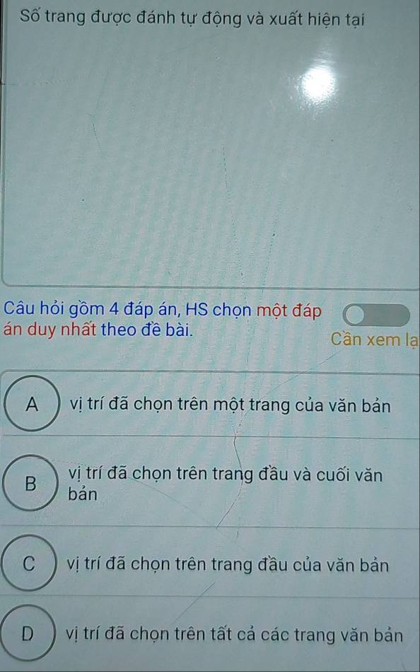 Số trang được đánh tự động và xuất hiện tại
Câu hỏi gồm 4 đáp án, HS chọn một đáp
án duy nhất theo đề bài. Cân xem lạ
A vị trí đã chọn trên một trang của văn bản
vị trí đã chọn trên trang đầu và cuối văn
B bản
C vị trí đã chọn trên trang đầu của văn bản
D ) vị trí đã chọn trên tất cả các trang văn bản