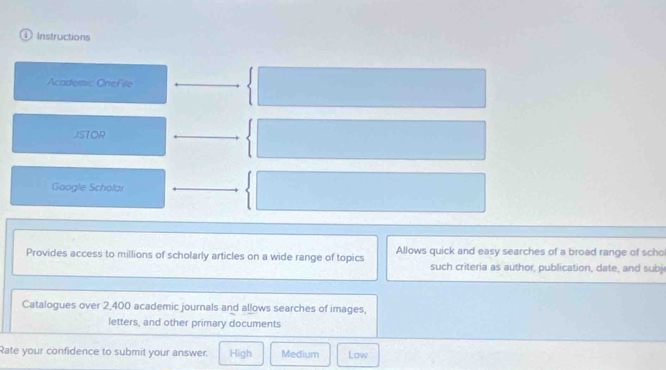 1Instructions
Academic OneFile
JSTOR
Google Scholar
Provides access to millions of scholarly articles on a wide range of topics Allows quick and easy searches of a broad range of scho
such criteria as author, publication, date, and subj
Catalogues over 2,400 academic journals and allows searches of images,
letters, and other primary documents
Rate your confidence to submit your answer. High Medium Low