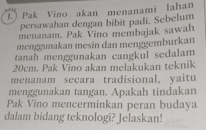 1. Pak Vino akan menanami lahan 
persawahan dengan bibit padi. Sebelum 
menanam, Pak Vino membajak sawah 
menggunakan mesin dan menggemburkan 
tanah menggunakan cangkul sedalam
20cm. Pak Vino akan melakukan teknik 
menanam secara tradisional, yaitu 
menggunakan tangan. Apakah tindakan 
Pak Vino mencerminkan peran budaya 
dalam bidang teknologi? Jelaskan!