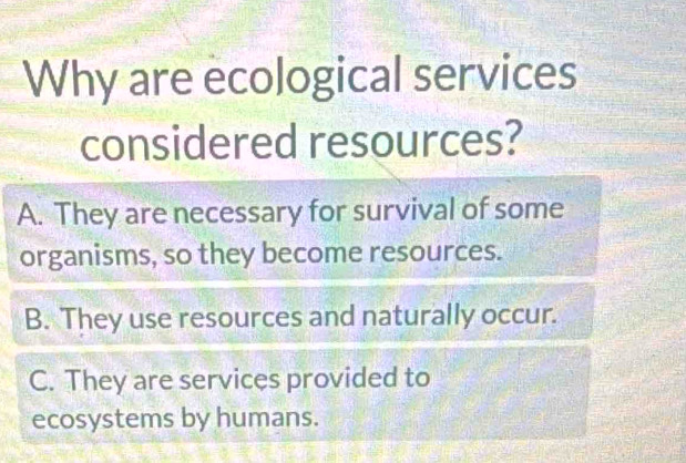 Why are ecological services
considered resources?
A. They are necessary for survival of some
organisms, so they become resources.
B. They use resources and naturally occur.
C. They are services provided to
ecosystems by humans.