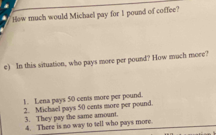 How much would Michael pay for 1 pound of coffee?
e) In this situation, who pays more per pound? How much more?
1. Lena pays 50 cents more per pound.
2. Michael pays 50 cents more per pound.
3. They pay the same amount.
4. There is no way to tell who pays more.