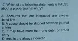 Which of the following statements is FALSE
about a proper journal entry?
A. Accounts that are increased are always
listed first.
B. A space should be skipped between journal
entries
C. It may have more than one debit or credit
entry.
D. credits are always indented.