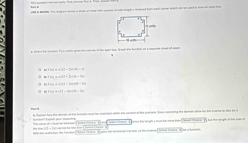 This question has two parts. First, answer Part A. Then, answer Parl B
Part A
USE A MODEL The diagram shows a sheet of metal with squares of side length x removed from each corner which can be used to form an open box.
a. Select the function V(x) which gives the volume of the open box. Graph the function on a separate sheet of paper.
A) V(x)=x(12-2x)(16-x)
B) V(x)=x(12-2)(16-2x)
C) V(x)=x(12-2x)(16-2x)
D] V(x)=(12-2x)(16-2x)
Part B
b. Explain how the domain of this function must be restricted within the context of this scenario. Does restricting the domain allow for the inverse to also be a
function? Explain your reasoning.
The value of x must be between Select Choice $ and Select Choice since the length x must be more than Select Choice , but the length of the side of
the box (12-2x) cannot be less than Select Choice $
With the restriction, the function Select Choice pass the horizontal line test, so the inverse Select Choice $ be a function.