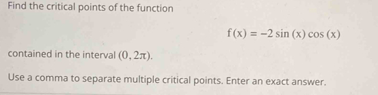 Find the critical points of the function
f(x)=-2sin (x)cos (x)
contained in the interval (0,2π ). 
Use a comma to separate multiple critical points. Enter an exact answer.