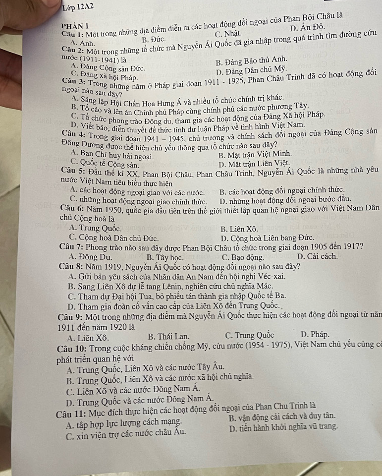 Lớp 12A2
Câu 1: Một trong những địa điểm diễn ra các hoạt động đối ngoại của Phan Bội Châu là
phàn 1
Cầu 2: Một trong những tổ chức mà Nguyễn Ái Quốc đã gia nhập trong quá trình tìm đường cứu
A. Anh.
B. Đức. C. Nhật. D. Ấn Độ.
nước (1911-1941) là
B. Đảng Bảo thủ Anh.
A. Đảng Cộng sản Đức.
D. Đảng Dân chủ Mỹ.
C. Đảng xã hội Pháp.
Câu 3: Trong những năm ở Pháp giai đoạn 1911 - 1925, Phan Châu Trinh đã có hoạt động đối
ngoại nào sau đây?
A. Sáng lập Hội Chấn Hoa Hưng Á và nhiều tổ chức chính trị khác.
B. Tố cáo và lền án Chính phủ Pháp cùng chính phủ các nước phương Tây.
C. Tổ chức phong trào Đông du, tham gia các hoạt động của Đảng Xã hội Pháp.
D. Viết báo, diễn thuyết đề thức tinh dư luận Pháp về tình hình Việt Nam.
Câu 4: Trong giai đoan 1941 - 1945, chủ trương và chính sách đối ngoại của Đảng Cộng sản
Đông Dương được thể hiện chủ yếu thông qua tố chức nào sau đây?
A. Ban Chỉ huy hải ngoại.
B. Mặt trận Việt Minh.
C. Quốc tế Cộng sản. D. Mặt trận Liên Việt.
Câu 5: Đầu thế kỉ XX, Phan Bội Châu, Phan Châu Trinh, Nguyễn Ái Quốc là những nhà yêu
Nước Việt Nam tiêu biểu thực hiện
A. các hoạt động ngoại giao với các nước. B. các hoạt động đối ngoại chính thức.
C. những hoạt động ngoại giao chính thức. D. những hoạt động đối ngoại bước đầu.
Câu 6: Năm 1950, quốc gia đầu tiên trên thể giới thiết lập quan hệ ngoại giao với Việt Nam Dân
chủ Cộng hoà là
A. Trung Quốc. B. Liên Xô.
C. Cộng hoà Dân chủ Đức. D. Cộng hoà Liên bang Đức.
Câu 7: Phong trào nào sau đây được Phan Bội Châu tổ chức trong giai đoạn 1905 đến 1917?
A. Đông Du. B. Tây học. C. Bạo động. D. Cải cách.
Câu 8: Năm 1919, Nguyễn Ái Quốc có hoạt động đối ngoại nào sau đây?
A. Gửi bản yêu sách của Nhân dân An Nam đến hội nghị Véc-xai.
B. Sang Liên Xô dự lễ tang Lênin, nghiên cứu chủ nghĩa Mác.
C. Tham dự Đại hội Tua, bỏ phiếu tán thành gia nhập Quốc tế Ba.
D. Tham gia đoàn cố vấn cao cấp của Liên Xô đến Trung Quốc.
Câu 9: Một trong những địa điểm mà Nguyễn Ái Quốc thực hiện các hoạt động đối ngoại từ năm
1911 đến năm 1920 là
A. Liên Xô. B. Thái Lan. C. Trung Quốc D. Pháp.
*  Câu 10: Trong cuộc kháng chiến chống Mỹ, cứu nước (1954 - 1975), 0,  Việt Nam chủ yếu củng có
phát triển quan hệ với
A. Trung Quốc, Liên Xô và các nước Tây Âu.
B. Trung Quốc, Liên Xô và các nước xã hội chủ nghĩa.
C. Liên Xô và các nước Đông Nam Á.
D. Trung Quốc và các nước Đông Nam Á.
Câu 11: Mục đích thực hiện các hoạt động đối ngoại của Phan Chu Trinh là
B. vận động cải cách và duy tân.
A. tập hợp lực lượng cách mạng. D. tiến hành khởi nghĩa vũ trang.
C. xin viện trợ các nước châu Âu.