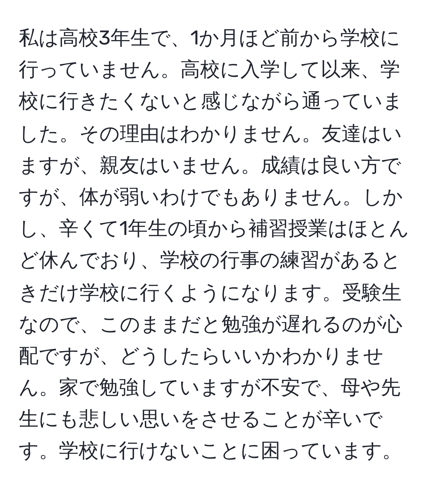 私は高校3年生で、1か月ほど前から学校に行っていません。高校に入学して以来、学校に行きたくないと感じながら通っていました。その理由はわかりません。友達はいますが、親友はいません。成績は良い方ですが、体が弱いわけでもありません。しかし、辛くて1年生の頃から補習授業はほとんど休んでおり、学校の行事の練習があるときだけ学校に行くようになります。受験生なので、このままだと勉強が遅れるのが心配ですが、どうしたらいいかわかりません。家で勉強していますが不安で、母や先生にも悲しい思いをさせることが辛いです。学校に行けないことに困っています。