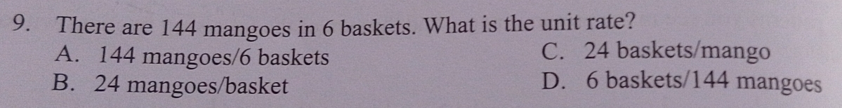There are 144 mangoes in 6 baskets. What is the unit rate?
A. 144 mangoes/ 6 baskets
C. 24 baskets/mango
B. 24 mangoes/basket D. 6 baskets/ 144 mangoes