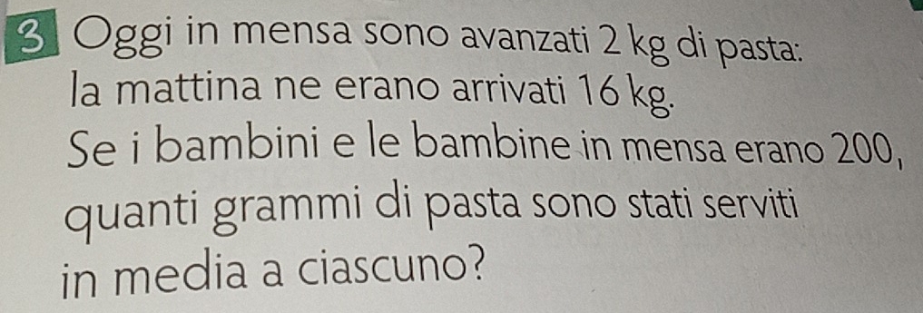 Oggi in mensa sono avanzati 2 kg di pasta: 
la mattina ne erano arrivati 16 kg. 
Se i bambini e le bambine in mensa erano 200, 
quanti grammi di pasta sono stati serviti 
in media a ciascuno?