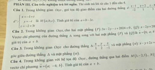 (3,∈fty , 
PHẢN III Câu trấc nghiệm trả lời ngắn. Thí sinh trả lời từ câu 1 đến câu 4. 
Câu 1. Trong không gian Oxz , gọi tọa độ giao điểm của hai đường thắng đ :  (x-1)/-2 = (y+2)/1 = (z-4)/3 
d^+:beginarrayl x=-1+t y=-t z=-2+3tendarray. là M(a;b;c) , Tính giá trị của a+b-2c. 
Cầu 2. Trong không gian Oxyz, cho hai mặt phẳng (P): 3x-2y-z+2024=0. (Q):x-2y+20
Vectơ chỉ phương của đường thẳng A song song với hai mặt phẳng (P) và (Q)là vector u=(6;a;b
giá trị của a+b. 
Câu 3. Trong không gian Oxyz cho đường thắng △ : x/1 = y/2 = z/-1  và mặt phẳng (α) x-y+2z=
góc giữa đường thẳng A và mặt phẳng (α). 
Câu 4. Trong không gian với hệ tọa độ Oxyz , đường thắng qua hai điểm M(1;-2;1), N(
vectơ chi phương vector u=(a;-6;b). Tính giá trị của a+b.