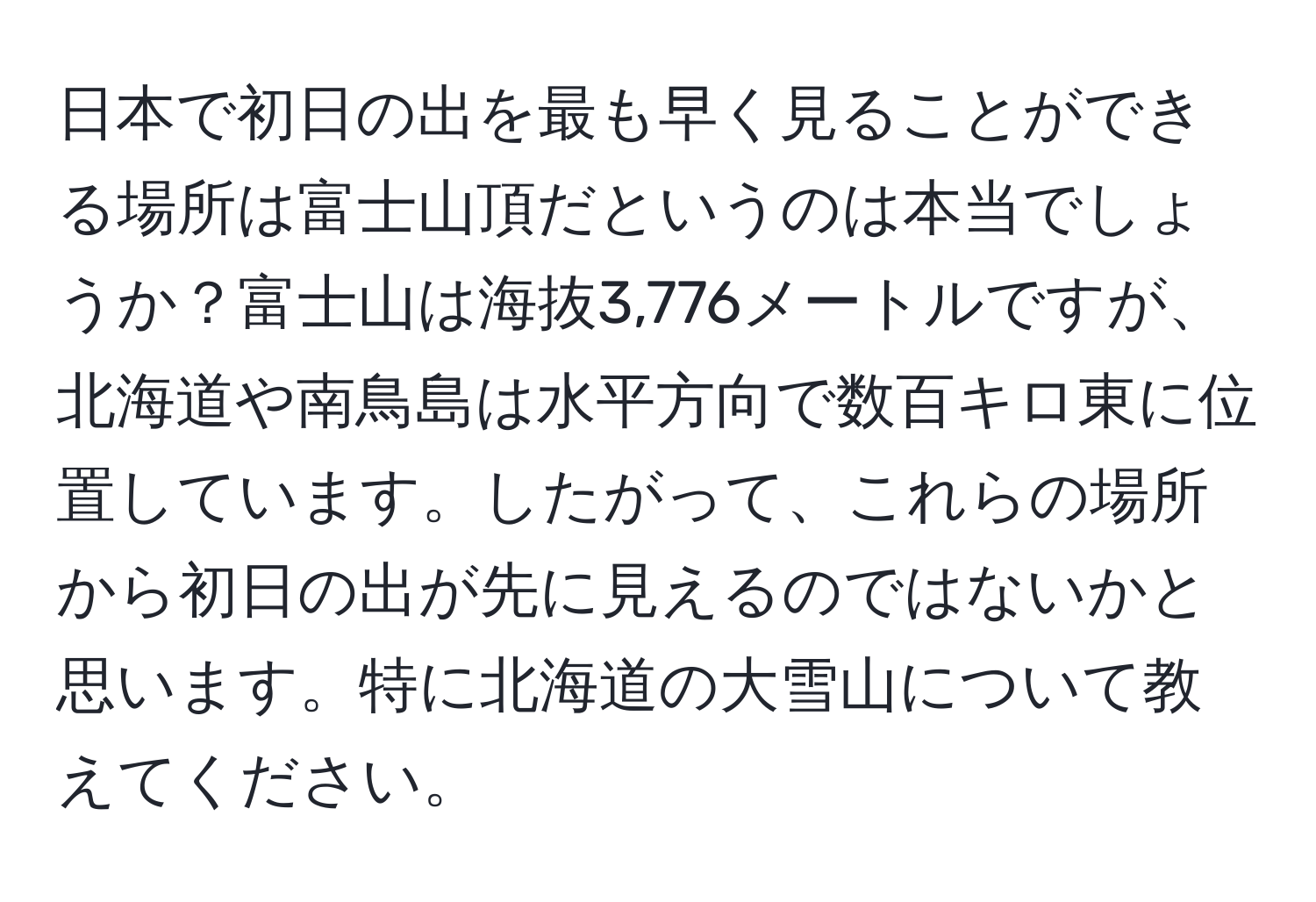 日本で初日の出を最も早く見ることができる場所は富士山頂だというのは本当でしょうか？富士山は海抜3,776メートルですが、北海道や南鳥島は水平方向で数百キロ東に位置しています。したがって、これらの場所から初日の出が先に見えるのではないかと思います。特に北海道の大雪山について教えてください。