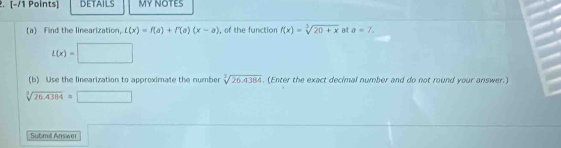 details MY NOTES 
(a) Find the linearization, L(x)=f(a)+f'(a)(x-a) , of the function f(x)=sqrt[3](20+x) at a=7.
L(x)=□
(b) Use the linearization to approximate the number sqrt[3](26.4384). (Enter the exact decimal number and do not round your answer.)
sqrt[3](26.4384)approx □
Sutimit Answer