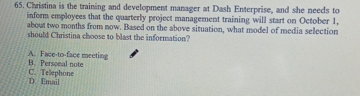 Christina is the training and development manager at Dash Enterprise, and she needs to
inform employees that the quarterly project management training will start on October 1,
about two months from now. Based on the above situation, what model of media selection
should Christina choose to blast the information?
A. Face-to-face meeting
B. Personal note
C. Telephone
D. Email