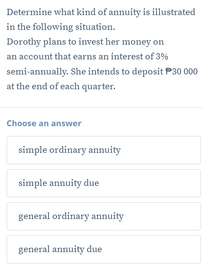 Determine what kind of annuity is illustrated
in the following situation.
Dorothy plans to invest her money on
an account that earns an interest of 3%
semi-annually. She intends to deposit P30 000
at the end of each quarter.
Choose an answer
simple ordinary annuity
simple annuity due
general ordinary annuity
general annuity due