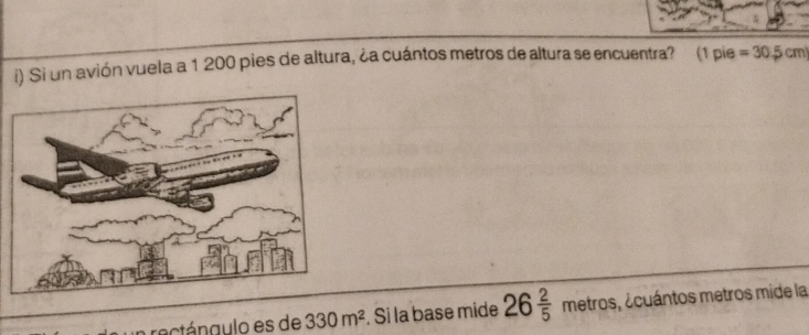 Si un avión vuela a 1 200 pies de altura, ¿a cuántos metros de altura se encuentra? (1 pie =30.5cm
n rectángulo es de 330m^2. Si la base mide 26 2/5 metros e, ecuántos metros mide la