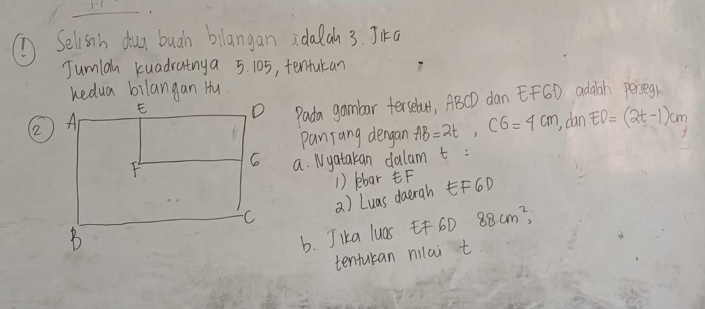 Selisnh dua buah bilangan adalah 3. Jika 
Jumiah kuadratnya 5. 105, tentukan 
kedua bilangan Hu. 
2 
Pada gambar tersebut, ABCD dan EFGD adaah perseg 
panrang dengan AB=2t, CG=4cm , dan ED=(2t-1)cm
a. Nyatakan dalam t : 
1) lebar F
a) Luas daerah F60
b. Jka luas 6D 88cm^2, 
tenturan nilai t.