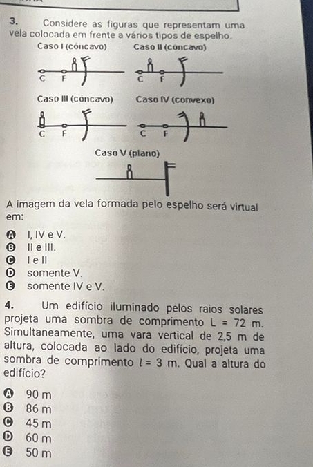 Considere as figuras que representam uma
vela colocada em frente a vários tipos de espelho.
Caso I (cóncavo) Caso II (cóncavo)
C F
C F
Caso III (concavo) Caso IV (convexo)
0
n
C F
C
Caso V (plano)
8
A imagem da vela formada pelo espelho será virtual
em:
♤ I, IV e V.
❽ⅢeⅢ.
© le ll
somente V.
⑬ somente IV e V.
4. 
Um edifício iluminado pelos raios solares
projeta uma sombra de comprimento L=72m. 
Simultaneamente, uma vara vertical de 2,5 m de
altura, colocada ao lado do edifício, projeta uma
sombra de comprimento l=3m. Qual a altura do
edifício?
Ⓐ 90 m
⑬ 86 m
0 45 m
① 60 m
G 50 m