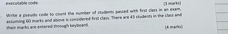 executable code. 
(3 marks) 
2. Write a pseudo code to count the number of students passed with first class in an exam, 
assuming 60 marks and above is considered first class. There are 43 students in the class and 
their marks are entered through keyboard. 
(4 marks)