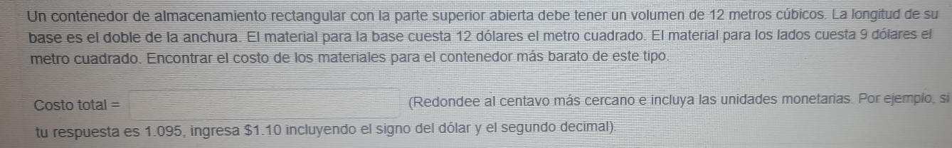 Un contenedor de almacenamiento rectangular con la parte superior abierta debe tener un volumen de 12 metros cúbicos. La longitud de su 
base es el doble de la anchura. El material para la base cuesta 12 dólares el metro cuadrado. El material para los lados cuesta 9 dólares el 
metro cuadrado. Encontrar el costo de los materiales para el contenedor más barato de este tipo. 
Costo total (Redondee al centavo más cercano e incluya las unidades monetarias. Por ejemplo, si 
tu respuesta es 1.095, ingresa $1.10 incluyendo el signo del dólar y el segundo decimal).