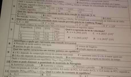 Coolveria a comprimido inteiro
Dada a equação da reacção química: N. +3H e     do  div idi d o  e o  4 c are D dissolveria o comprímido dividido em 2 parses
de tempo, segundo a tab +2NH_3e houve atração do hidrogênio ems função
desta reacção no intervalo [1-9]
Na reacção:  0,0016
B 0.0024
H_3SO_4xy+2N_3+2N_2 O h → Na_3SO_45+2H_2O_3 000) D 0.0046
σ C numento da velocidade desta reaeção previsto pela lei de Guldberg-Waage''  foi sextuplicada a concentração do hidróxido de sódio.
a V'=48V B V'=36V CV'=10V
No estudo cinético da reacção entre NO e CO foram fornecidos os seguintes dados V'=12V
D
Experiência
7 [NO] |CO] Veloc Qual é a expressão da lei de velocidade?
(M/s) A.
T 0.15 0.15 1.10^3 v=k.[NO].[CO] C. =k.(NO)^2.(CO)^2
''' 0,60 0.15 0.30 4.10^(-3) B. =k.[NO].[CO]^2 D. =k.[NO]^2.[CO]
0.30 16.10^(-1)
dentifique a opção que representa uma reacção irreversível
8 A Reacção de ácido acético com água. C sintese de fosgénio. D selução aquosa de ameniaco
B queêma do gás de cozinha.
Qual das opções caracteriza um sistema químico em equilíbrio?
9 A o Ke depende da composição inicial do sistema reaccional C o quociente entre Q e Kc é maior quem um
B O Kc não depende da estequiometria da reacção D os intervenientes não se esgota no decorrer do tempo.
Dado o sistema químico em equilíbrio: N_2p+O_nglleftharpoons 2NO_y1
10 Como se pode diminuir a quantidade de monóxido de Nitrogénio C Diminuir a pressão Diminuár o N
A Aumentar a pressão B Aumentar o volume
Num recipiente de 2,0dm^1 estão em equilibrio 8,0 moles de PCl, 6,0 moles de Cl_1 e 12,0 moles de PCM, segundo a
11 equação: :PCl_sp2PCl_xp+ Clap Qual é o valor da constante de equilíbrio?
A. 0, 1 1 B. 0.22 C. 4.5