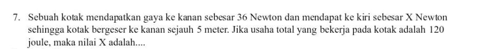 Sebuah kotak mendapatkan gaya ke kanan sebesar 36 Newton dan mendapat ke kiri sebesar X Newton 
sehingga kotak bergeser ke kanan sejauh 5 meter. Jika usaha total yang bekerja pada kotak adalah 120
joule, maka nilai X adalah....