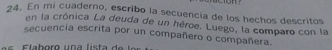 En mí cuaderno, escribo la secuencía de los hechos descritos 
en la crónica La deuda de un héroe. Luego, la comparo con la 
secuencia escrita por un compañero o compañera. 
a s F laboro un a lista d e l o s