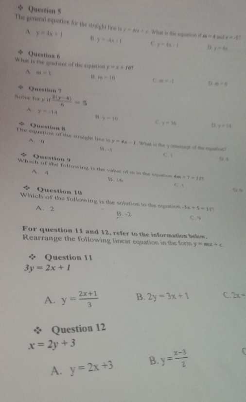 ÷ Question 5
The general equation for the straight line is y=mx+c What is the equation if m=4 8nd x=-1
A. y=4x+1 B. y=-4x-1 C y=4x-1 D y=4x
Question 6
What is the gradient of the equation y=x+107
A. m=1 n. m=10 C. m=4 D m=6
+ Question ?
Solve for y if  (2(y-4))/6 =5
A. y=-14 B y=10 C. y=16
* Question 8
D. y=54
The equation of the straight line is y=4x-1. What is the y -interoage of the eopation?
A. 0 13 . -1
C. A
Question 9 5 4
Which of the following is the value of m is the squton 4m/ 7=11
A. 4 C .A
B.  6
Question 10
Which of the following is the solution to the equation -3x+5=11
A. 2 B. -2 C.
For question 11 and 12, refer to the information below.
Rearrange the following linear equation in the form y=mx+c. 
Question 11
3y=2x+1
A. y= (2x+1)/3  B. 2y=3x+1 C 2x=
Question 12
x=2y+3
A. y=2x+3 B. y= (x-3)/2 