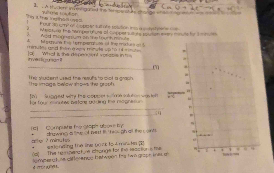 A student investigated the temperature change when magnesiuth was iho 
sulfate solution 
This is the method used. 
1. Pour 30cm^3 of copper sulfate solution into a polystyrene cup . 
2. Measure the temperature of copper sulfate solution every rinulle for 3 minues
3. Add magnesium on the fourth minute. 
4. Measure the temperature of the mixture at 5
minutes and then every minute up to 14 minutes
(a) What is the dependent variable in this 
investigation? 
_(1) 
The student used the results to plot a graph. 
The image below shows the graph. 
(b) Suggest why the copper sulfate solution was lef 
for four minutes before adding the magnesium . 
_ 
_1 
(c) Complete the graph above by: 
drawing a line of best fit through all the points 
after 7 minutes. extending the line back to 4 minutes.(2) 
(d) The temperature change for the reaction is the 
temperature difference between the two graph lines
4 minutes.