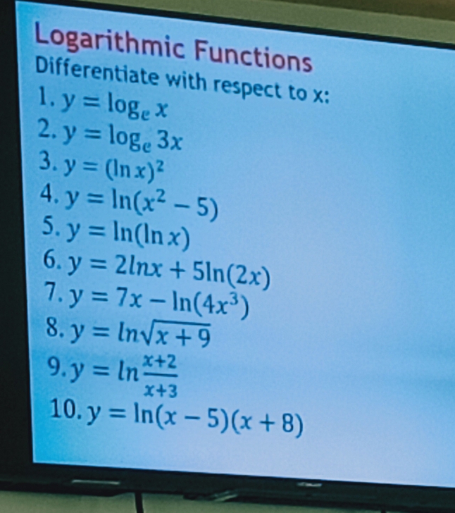 Logarithmic Functions 
Differentiate with respect to x : 
1. y=log _ex
2. y=log _e3x
3. y=(ln x)^2
4. y=ln (x^2-5)
5. y=ln (ln x)
6. y=2ln x+5ln (2x)
1. y=7x-ln (4x^3)
8. y=ln sqrt(x+9)
9. y=ln  (x+2)/x+3 
10. y=ln (x-5)(x+8)