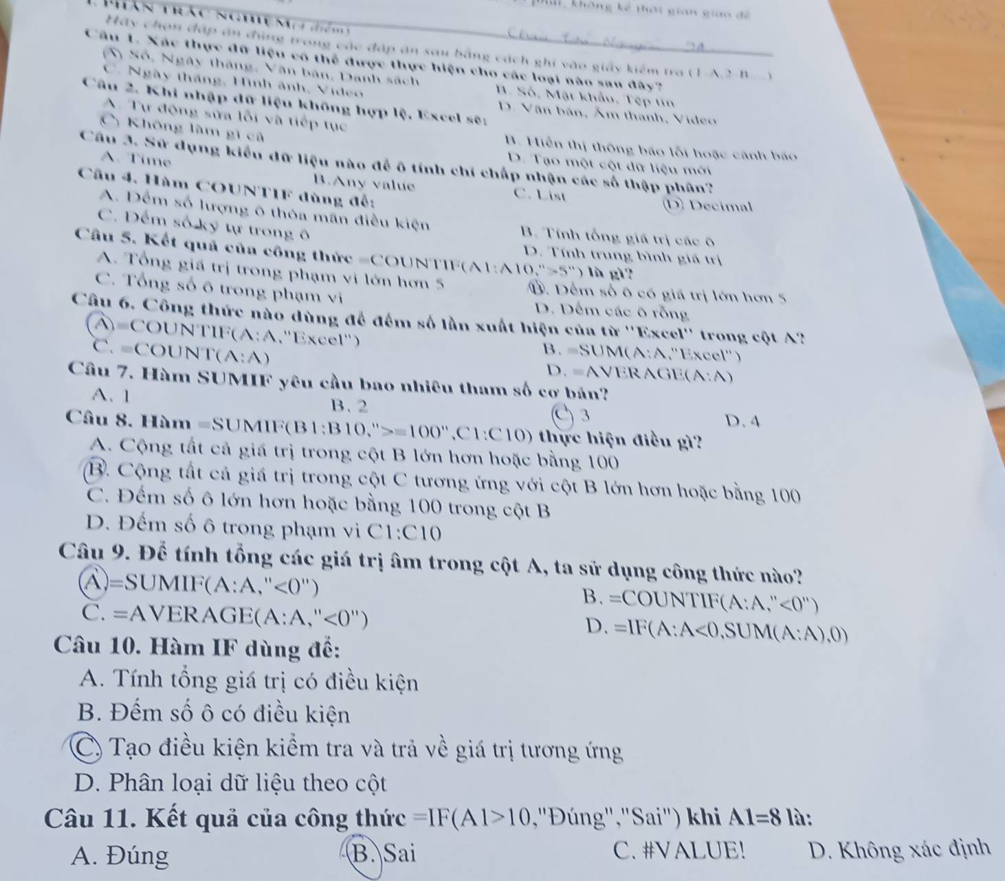 không kế thời gian giao đề
Phán tảc  Cg a   d m  
Ch=
Hãy chọn đấp án đùng trong các đáp án sau bằng cách ghi vào giảy kiểm tra (1-A.2-B
Câu 1. Xác thực đữ liệu có thể được thực hiện cho các loại nào sau đây?
S ) Số, Ngày tháng, Văn bản, Danh sách. Số, Mặt khẩu. Tẹp tn
C. Ngày thắng, Hình ảnh, Video
Câu 2. Khi nhập dữ liệu không hợp lệ, Excel sẽ:
D. Văn bản, Âm thành, Video
A. Tự động sửa lỗi và tiếp tục
C) Không làm gì cả
B. Hiển thị thông báo lỗi hoặc cánh báo
A. Time
Câu 3. Sữ dụng kiểu đữ liệu nào để ô tính chí chấp nhận các số thập phân?
D. Tạo một cột dữ liệu mời
Câu 4. Hàm COUNTIF dùng đế:
B.Any value C. List
(D) Decimal
A. Đếm số lượng ô thỏa mãn điều kiện  B. Tính tổng giá trị các ô
C. Đếm số ký tự trong ô
Câu 5. Kết quả của công thức =COUNT I (A1:A10,''-5'') là g1
D. Tính trung bình giá trị
A. Tổng giá trị trong phạm vi lớn hơn 5 Đ. Đếm số ô có giá trị lớn hơn 5
C. Tổng số õ trong phạm vi D. Dếm các ô rỗng
Câu 6. Công thức nào dùng để đếm số lần xuất hiện của từ ''Excel'' trong cột A'
TIF(A:A
A=COUNTIF   ''Excel'') B. =SUM(A:A,"Excel")
C. =COU NT(A:A) D. =AVERAGE (A:A)
Câu 7. Hàm SUMIF yêu cầu bao nhiêu tham số cơ bán?
A. 1 C 3
B. 2
D. 4
Câu 8. Hàm =SUMIF(B1:B10,''>=100'',C1:C10) thực hiện điều gì?
A. Cộng tất cả giá trị trong cột B lớn hơn hoặc bằng 100
B. Cộng tất cả giá trị trong cột C tương ứng với cột B lớn hơn hoặc bằng 100
C. Đếm số ô lớn hơn hoặc bằng 100 trong cột B
D. Đếm số ô trong phạm vi C1:C10
Câu 9. Để tính tổng các giá trị âm trong cột A, ta sử dụng công thức nào?
A)=SUN MII (A:A,''<0'') B. =COUNTIF(A:A,''<0'')
C. =AVERAGE(A:A,''<0'') . wedge =IF(A:A<0,SUM(A:A),0)
Câu 10. Hàm IF dùng để:
A. Tính tổng giá trị có điều kiện
B. Đếm số ô có điều kiện
C) Tạo điều kiện kiểm tra và trả về giá trị tương ứng
D. Phân loại dữ liệu theo cột
Câu 11. Kết quả của công thức =IF(A1>10 ,'Đúng',"Sai") khi A1=8 là:
A. Đúng B. Sai C. #VALUE! D. Không xác định