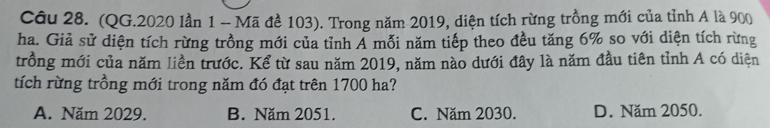 (QG.2020 lần 1 - Mã đề 103). Trong năm 2019, diện tích rừng trồng mới của tỉnh A là 900
ha. Giả sử diện tích rừng trồng mới của tỉnh Ả mỗi năm tiếp theo đều tăng 6% so với diện tích rừng
trồng mới của năm liền trước. Kể từ sau năm 2019, năm nào dưới đây là năm đầu tiên tỉnh A có diện
tích rừng trồng mới trong năm đó đạt trên 1700 ha?
A. Năm 2029. B. Năm 2051. C. Năm 2030. D. Năm 2050.