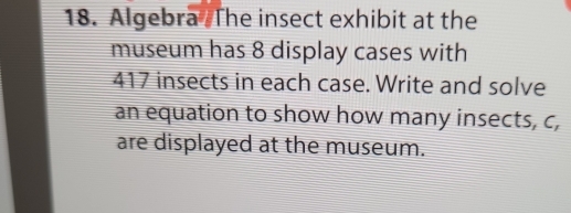 Algebra The insect exhibit at the 
museum has 8 display cases with
417 insects in each case. Write and solve 
an equation to show how many insects, c, 
are displayed at the museum.