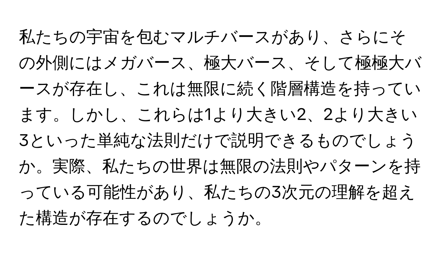 私たちの宇宙を包むマルチバースがあり、さらにその外側にはメガバース、極大バース、そして極極大バースが存在し、これは無限に続く階層構造を持っています。しかし、これらは1より大きい2、2より大きい3といった単純な法則だけで説明できるものでしょうか。実際、私たちの世界は無限の法則やパターンを持っている可能性があり、私たちの3次元の理解を超えた構造が存在するのでしょうか。