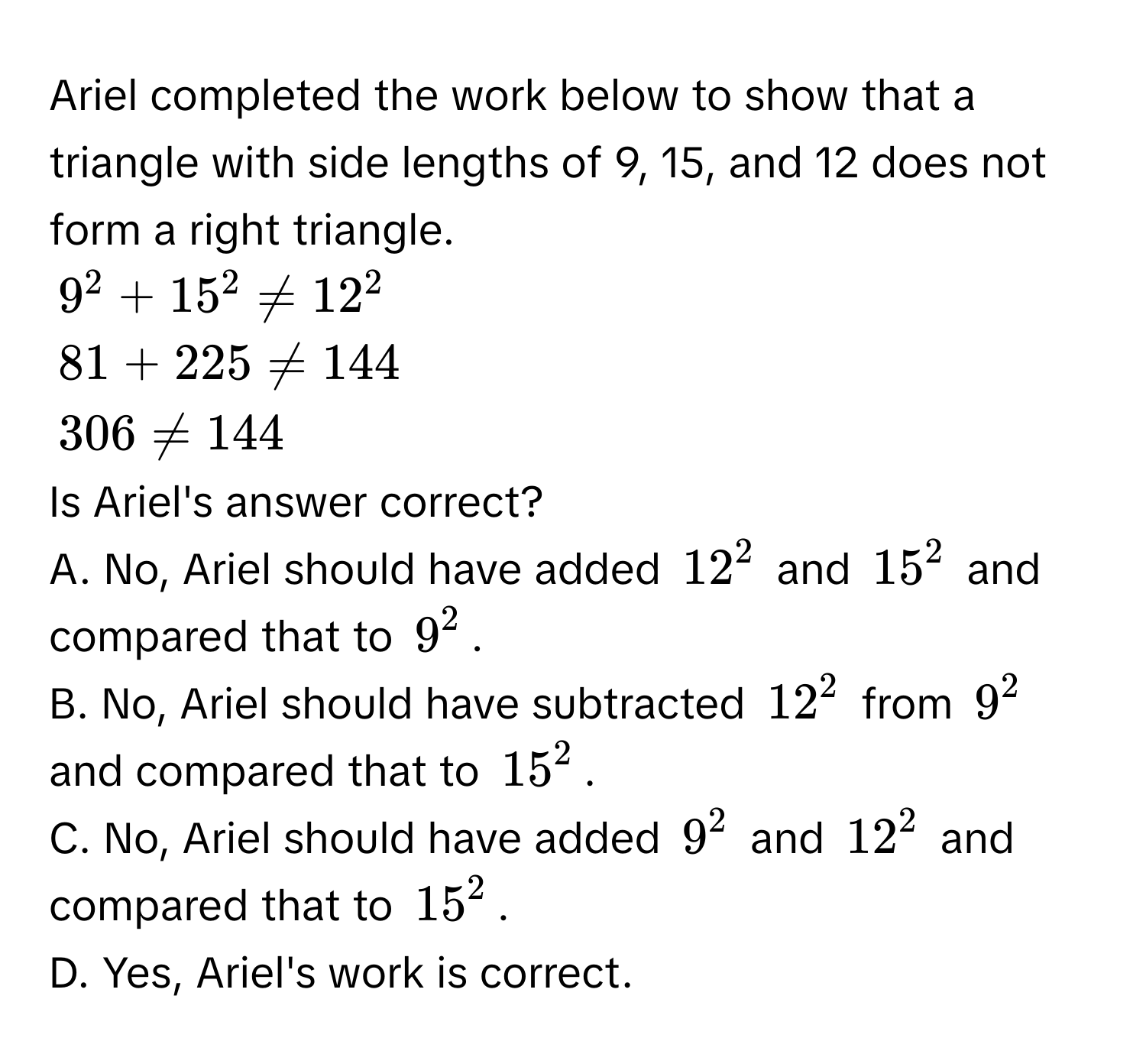 Ariel completed the work below to show that a triangle with side lengths of 9, 15, and 12 does not form a right triangle.
$9^2 + 15^2 != 12^2$
$81 + 225 != 144$
$306 != 144$
Is Ariel's answer correct? 
A. No, Ariel should have added $12^2$ and $15^2$ and compared that to $9^2$. 
B. No, Ariel should have subtracted $12^2$ from $9^2$ and compared that to $15^2$. 
C. No, Ariel should have added $9^2$ and $12^2$ and compared that to $15^2$. 
D. Yes, Ariel's work is correct.