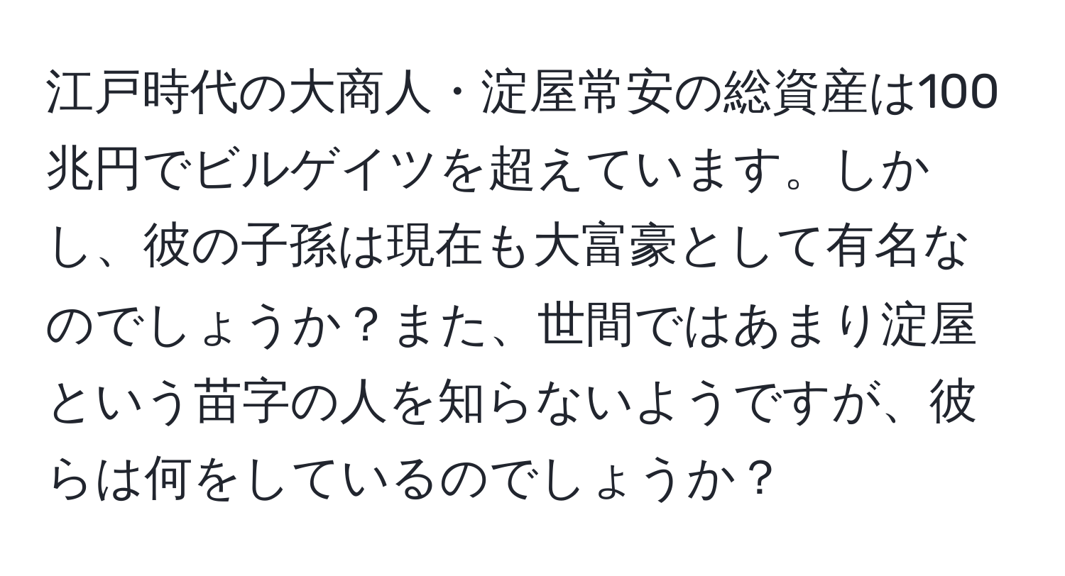 江戸時代の大商人・淀屋常安の総資産は100兆円でビルゲイツを超えています。しかし、彼の子孫は現在も大富豪として有名なのでしょうか？また、世間ではあまり淀屋という苗字の人を知らないようですが、彼らは何をしているのでしょうか？