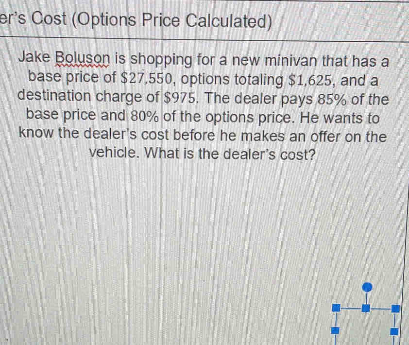 er's Cost (Options Price Calculated) 
Jake Boluson is shopping for a new minivan that has a 
base price of $27,550, options totaling $1,625, and a 
destination charge of $975. The dealer pays 85% of the 
base price and 80% of the options price. He wants to 
know the dealer's cost before he makes an offer on the 
vehicle. What is the dealer's cost?