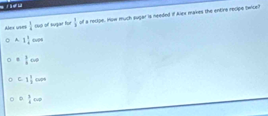 1 / 1 d 12
Alex uses  1/4  a. o of sugar for  1/3  of a recipe. How much sugar is needed if Alex makes the entire recipe twice?
A. 1 1/4 cups
B  3/8 cup
C. 1 1/2 cups
D.  3/4 cup