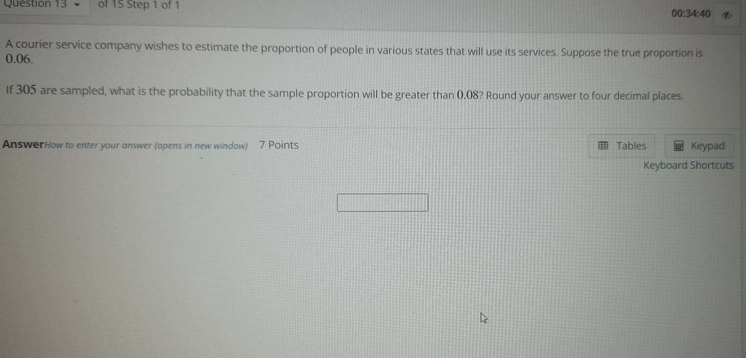 00:34:40 
A courier service company wishes to estimate the proportion of people in various states that will use its services. Suppose the true proportion is
0.06. 
If 305 are sampled, what is the probability that the sample proportion will be greater than 0.08? Round your answer to four decimal places. 
AnswerHow to enter your answer (opens in new window) 7 Points Tables Keypad 
Keyboard Shortcuts