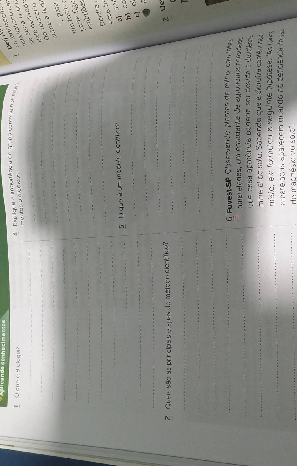 Aplicando conhecimentos 
Uerj Ál 
1 0 que é Biologia? 
4 Explique a importância do grupo controle nos experi 
na fertilização 
ista italiano La: 
mentos biológicos. 
_ 
_se seria o pró 
_ 
_ 
dele derivado 
_ 
_ 
Do relatório 
sobre a ferti 
_ 
_ 
“.. para 
_ 
_ 
um meio c 
_ 
_ 
parte figu 
embriões 
_ 
_ 
Dentre a 
_ 
esse tr 
_ 
5 O que é um modelo científico? 
a) ana 
_ 
b) cO 
_ 
_ 
c) el 
_ 
_ 
2 Quais são as principais etapas do método científico?_ 
2 Ue 
_ 
_ 
__ 
_ 
_ 
_ 
6 Fuvest-SP Observando plantas de milho, com folhas 
_ 
amareladas, um estudante de agronomia considerou 
_ 
que essa aparência poderia ser devida à deficiência 
mineral do solo. Sabendo que a clorofila contém mag. 
_ 
nésio, ele formulou a seguinte hipótese: 'As folhas 
amareladas aparecem quando há deficiência de sais 
_de magnésio no solo".