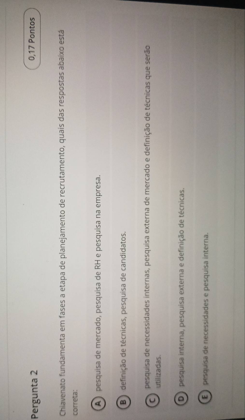 Pergunta 2
0,17 Pontos
Chiavenato fundamenta em fases a etapa de planejamento de recrutamento, quais das respostas abaixo está
correta:
A pesquisa de mercado, pesquisa de RH e pesquisa na empresa.
B ) definição de técnicas, pesquisa de candidatos.
C
pesquisa de necessidades internas, pesquisa externa de mercado e definição de técnicas que serão
utilizadas.
D pesquisa interna, pesquisa externa e definição de técnicas.
É pesquisa de necessidades e pesquisa interna.